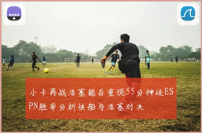 小卡再战活塞能否重现55分神迹ESPN胜率分析快船与活塞对决