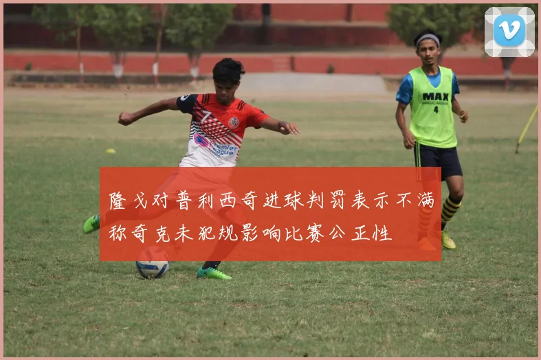 隆戈对普利西奇进球判罚表示不满称奇克未犯规影响比赛公正性