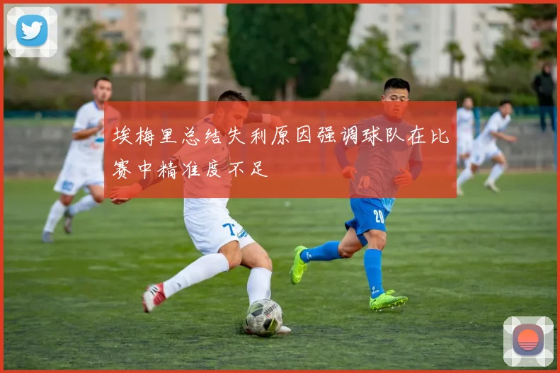埃梅里总结失利原因强调球队在比赛中精准度不足