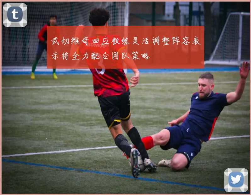 武切维奇回应教练灵活调整阵容表示将全力配合团队策略