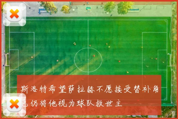 斯洛特希望萨拉赫不愿接受替补角色仍将他视为球队救世主