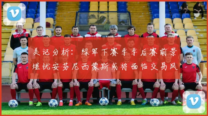 美记分析：绿军下赛季季后赛前景堪忧安芬尼西蒙斯或将面临交易风险