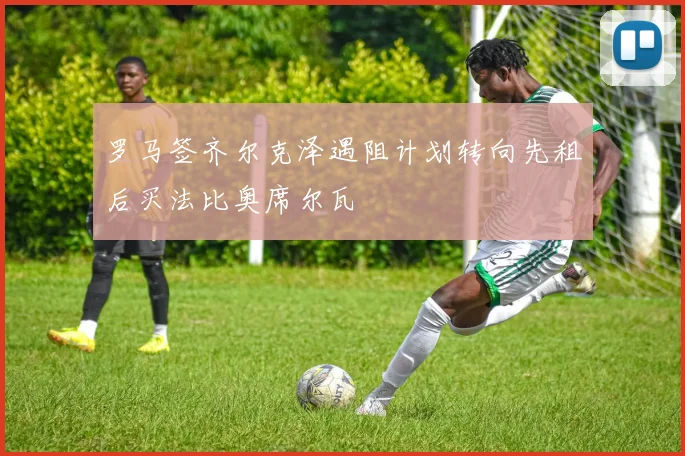 罗马签齐尔克泽遇阻计划转向先租后买法比奥席尔瓦