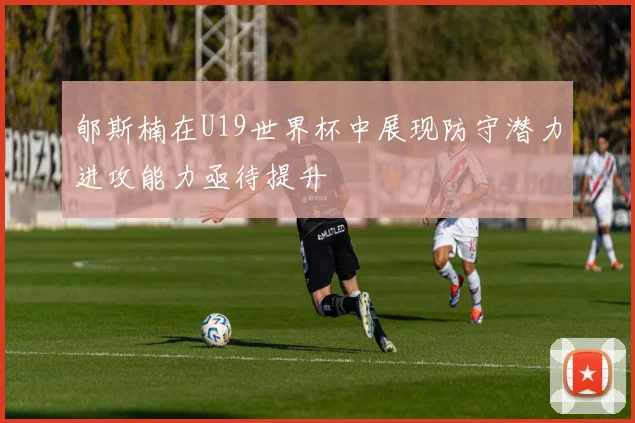 郇斯楠在U19世界杯中展现防守潜力进攻能力亟待提升