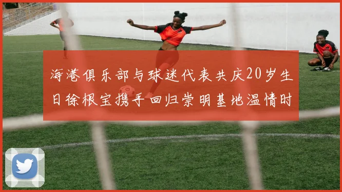 海港俱乐部与球迷代表共庆20岁生日徐根宝携手回归崇明基地温情时刻