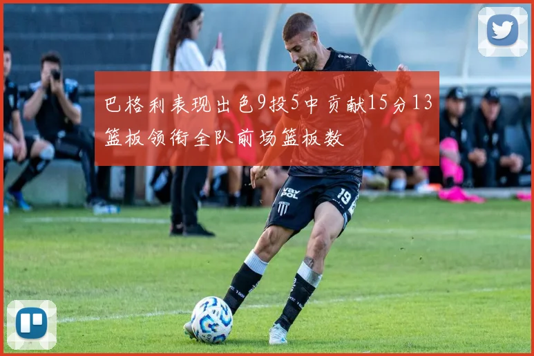 巴格利表现出色9投5中贡献15分13篮板领衔全队前场篮板数