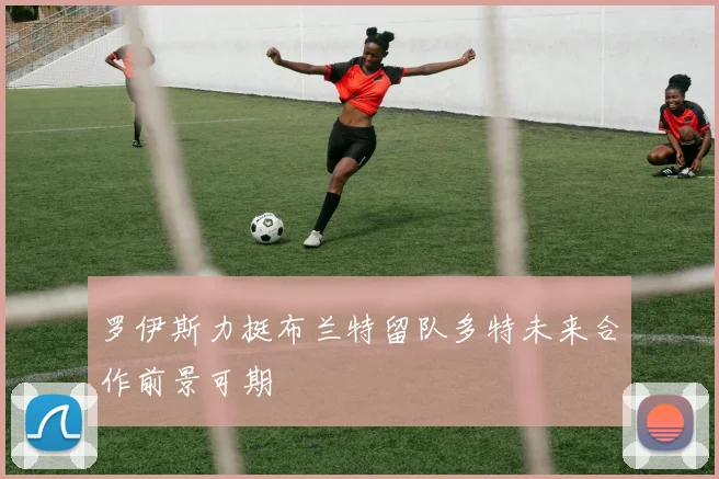 罗伊斯力挺布兰特留队多特未来合作前景可期