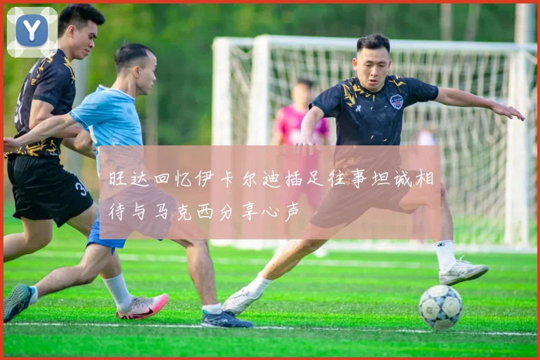 旺达回忆伊卡尔迪插足往事坦诚相待与马克西分享心声