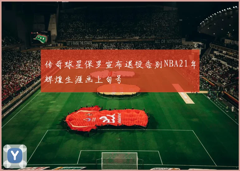 传奇球星保罗宣布退役告别NBA21年辉煌生涯画上句号