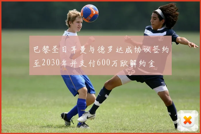 巴黎圣日耳曼与德罗达成协议签约至2030年并支付600万欧解约金