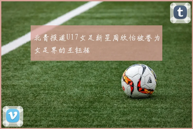 北青报道U17女足新星周欣怡被誉为女足界的王钰栋