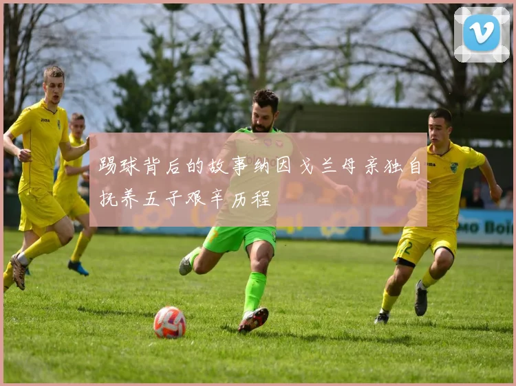 踢球背后的故事纳因戈兰母亲独自抚养五子艰辛历程