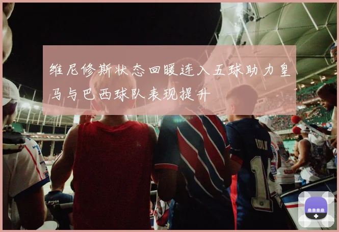 维尼修斯状态回暖连入五球助力皇马与巴西球队表现提升