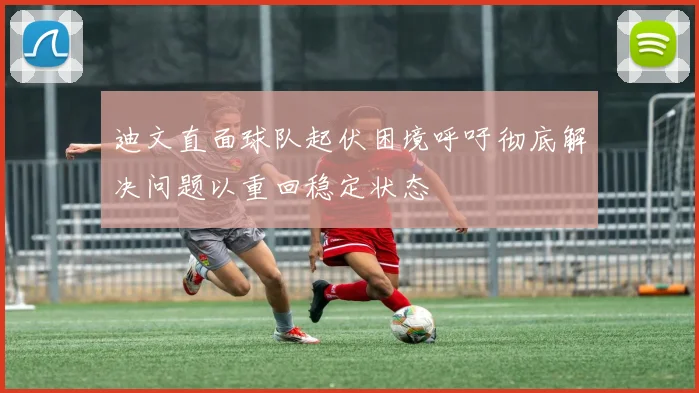 迪文直面球队起伏困境呼吁彻底解决问题以重回稳定状态