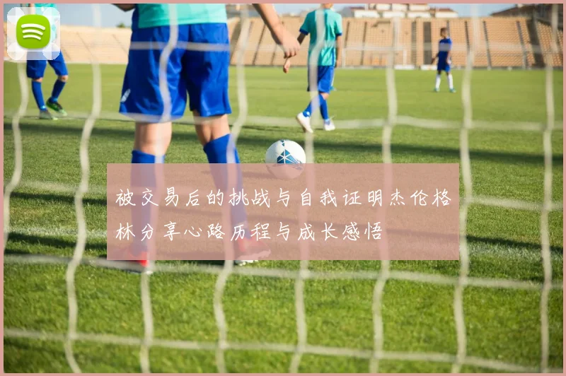 被交易后的挑战与自我证明杰伦格林分享心路历程与成长感悟