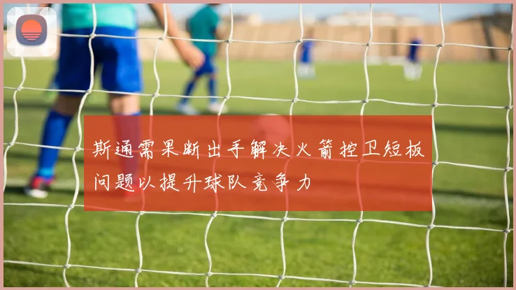 斯通需果断出手解决火箭控卫短板问题以提升球队竞争力