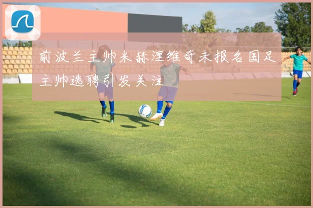 前波兰主帅米赫涅维奇未报名国足主帅选聘引发关注