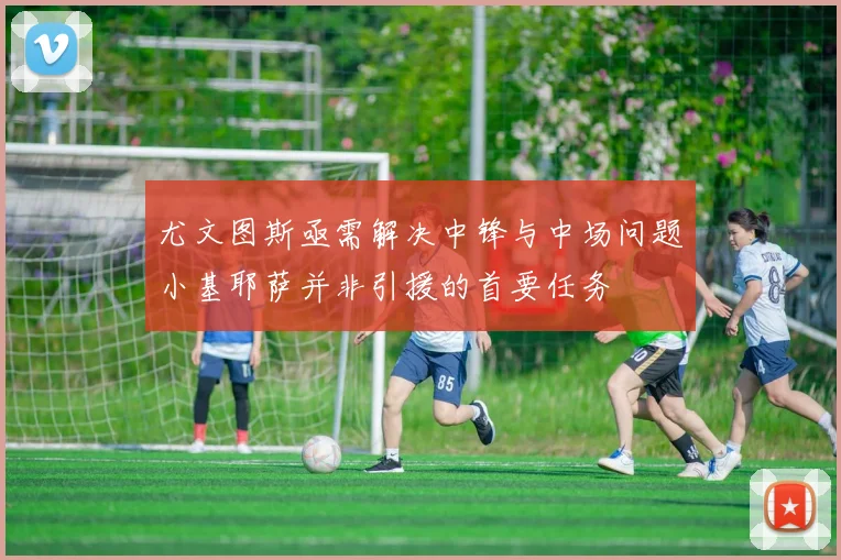 尤文图斯亟需解决中锋与中场问题小基耶萨并非引援的首要任务