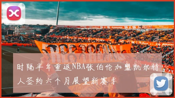 时隔半年重返NBA张伯伦加盟凯尔特人签约六个月展望新赛季