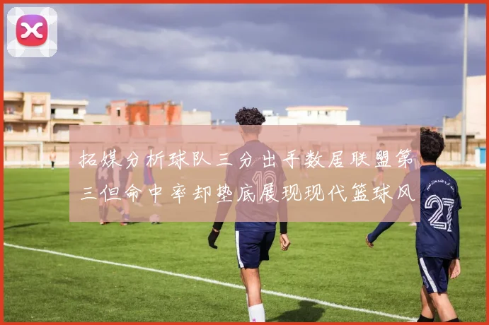 拓媒分析球队三分出手数居联盟第三但命中率却垫底展现现代篮球风格
