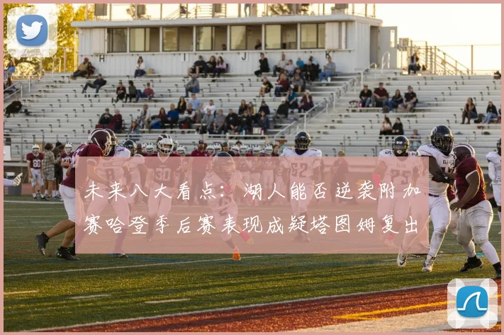未来八大看点：湖人能否逆袭附加赛哈登季后赛表现成疑塔图姆复出能否助力球队