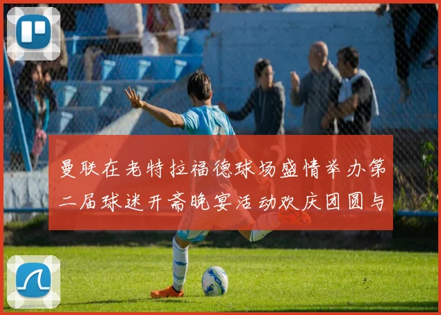曼联在老特拉福德球场盛情举办第二届球迷开斋晚宴活动欢庆团圆与友谊