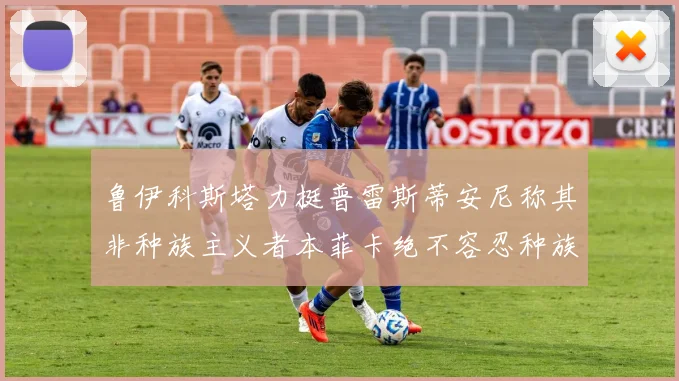 鲁伊科斯塔力挺普雷斯蒂安尼称其非种族主义者本菲卡绝不容忍种族歧视