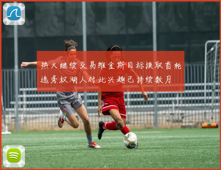 热火继续交易维金斯目标换取首轮选秀权湖人对此兴趣已持续数月