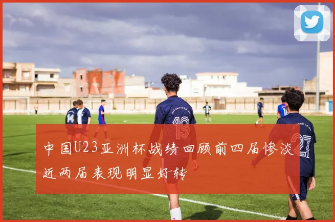 中国U23亚洲杯战绩回顾前四届惨淡近两届表现明显好转