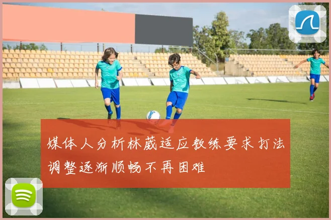 媒体人分析林葳适应教练要求打法调整逐渐顺畅不再困难
