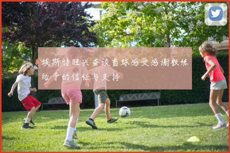 埃斯特旺兴奋谈首球感受感谢教练给予的信任与支持