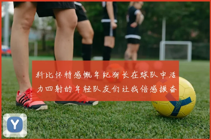 科比怀特感慨年纪渐长在球队中活力四射的年轻队友们让我倍感振奋